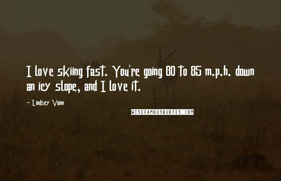 Lindsey Vonn Quotes: I love skiing fast. You're going 80 to 85 m.p.h. down an icy slope, and I love it.