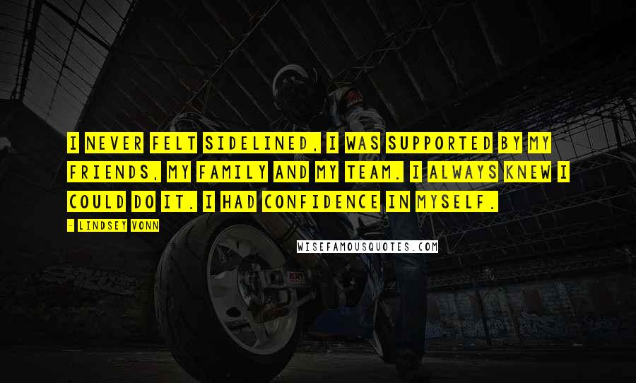 Lindsey Vonn Quotes: I never felt sidelined, I was supported by my friends, my family and my team. I always knew I could do it. I had confidence in myself.