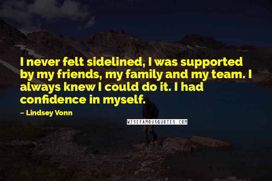 Lindsey Vonn Quotes: I never felt sidelined, I was supported by my friends, my family and my team. I always knew I could do it. I had confidence in myself.