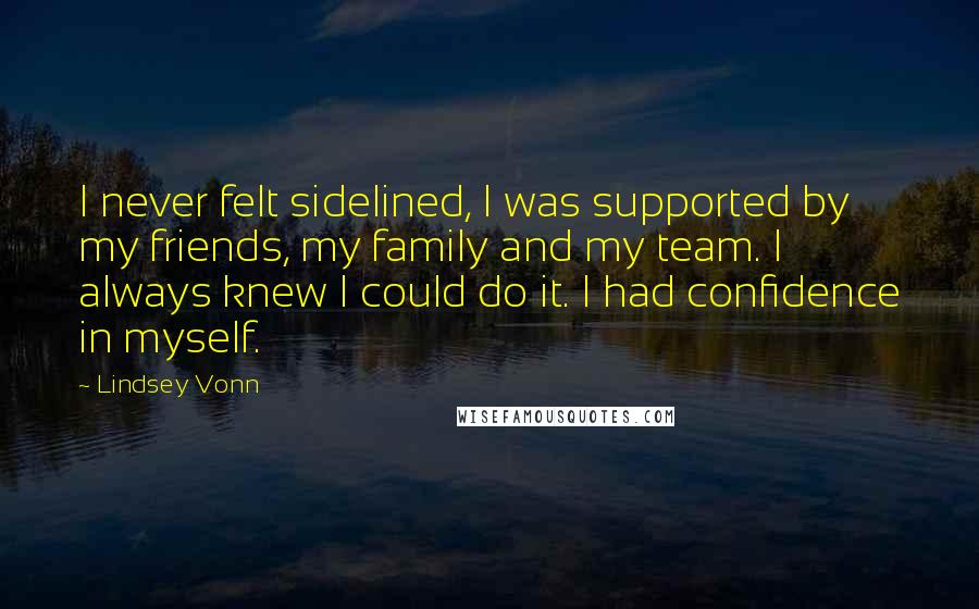 Lindsey Vonn Quotes: I never felt sidelined, I was supported by my friends, my family and my team. I always knew I could do it. I had confidence in myself.