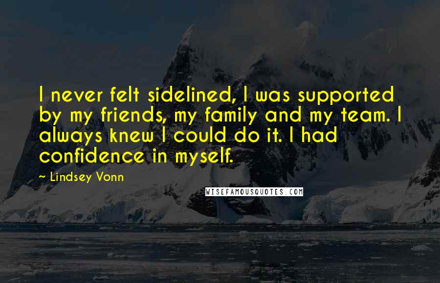 Lindsey Vonn Quotes: I never felt sidelined, I was supported by my friends, my family and my team. I always knew I could do it. I had confidence in myself.