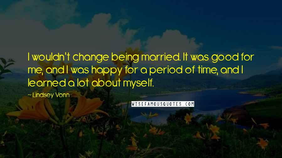 Lindsey Vonn Quotes: I wouldn't change being married. It was good for me, and I was happy for a period of time, and I learned a lot about myself.