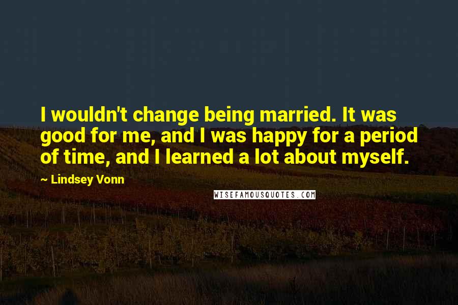 Lindsey Vonn Quotes: I wouldn't change being married. It was good for me, and I was happy for a period of time, and I learned a lot about myself.