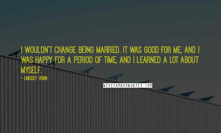 Lindsey Vonn Quotes: I wouldn't change being married. It was good for me, and I was happy for a period of time, and I learned a lot about myself.