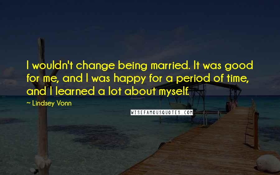 Lindsey Vonn Quotes: I wouldn't change being married. It was good for me, and I was happy for a period of time, and I learned a lot about myself.