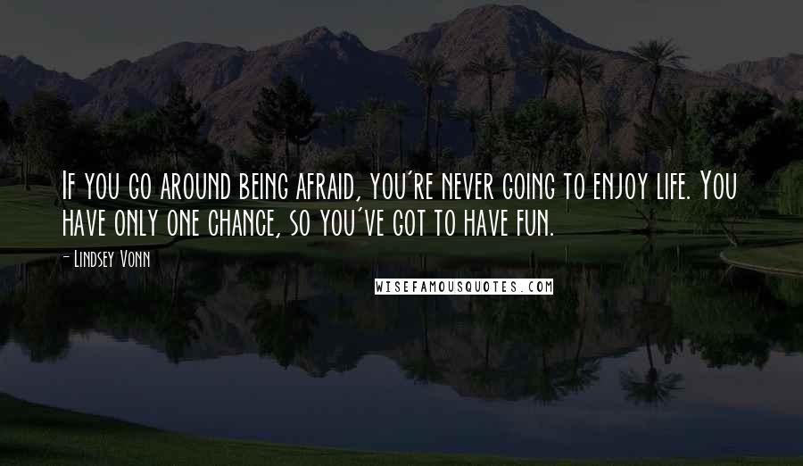 Lindsey Vonn Quotes: If you go around being afraid, you're never going to enjoy life. You have only one chance, so you've got to have fun.