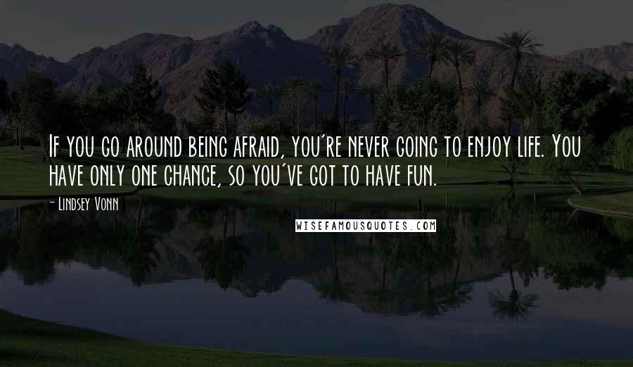 Lindsey Vonn Quotes: If you go around being afraid, you're never going to enjoy life. You have only one chance, so you've got to have fun.