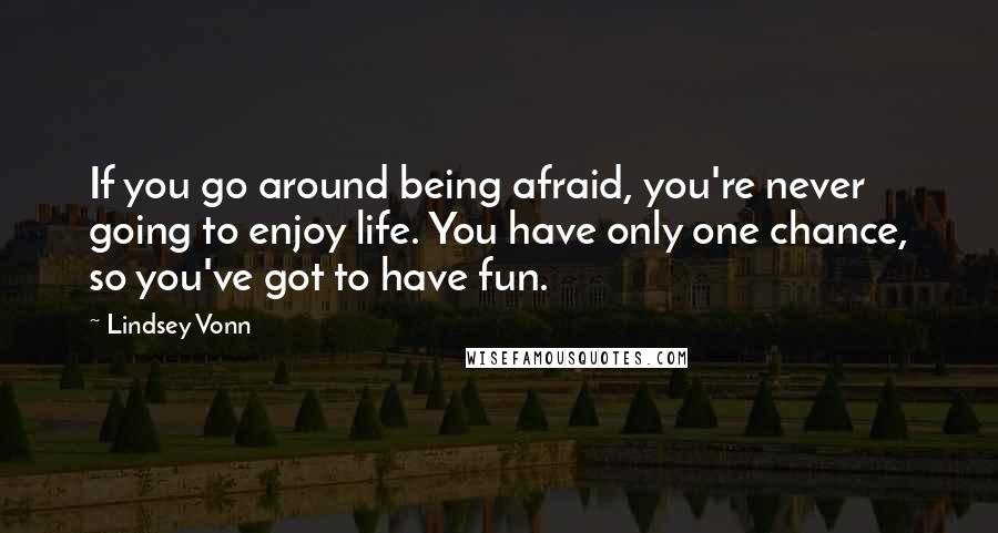 Lindsey Vonn Quotes: If you go around being afraid, you're never going to enjoy life. You have only one chance, so you've got to have fun.