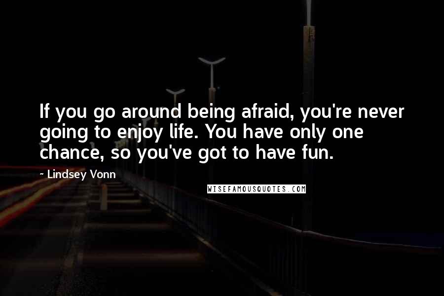 Lindsey Vonn Quotes: If you go around being afraid, you're never going to enjoy life. You have only one chance, so you've got to have fun.