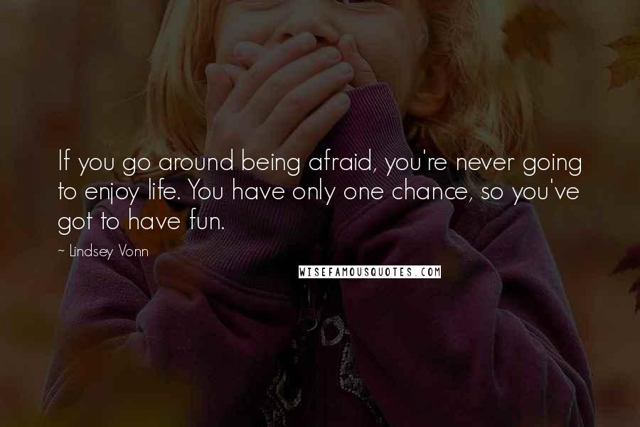 Lindsey Vonn Quotes: If you go around being afraid, you're never going to enjoy life. You have only one chance, so you've got to have fun.