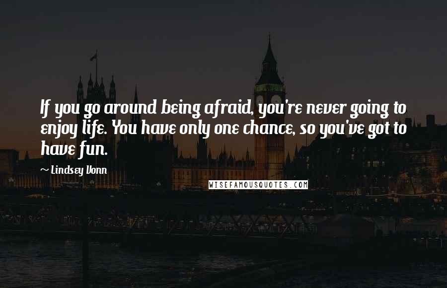 Lindsey Vonn Quotes: If you go around being afraid, you're never going to enjoy life. You have only one chance, so you've got to have fun.