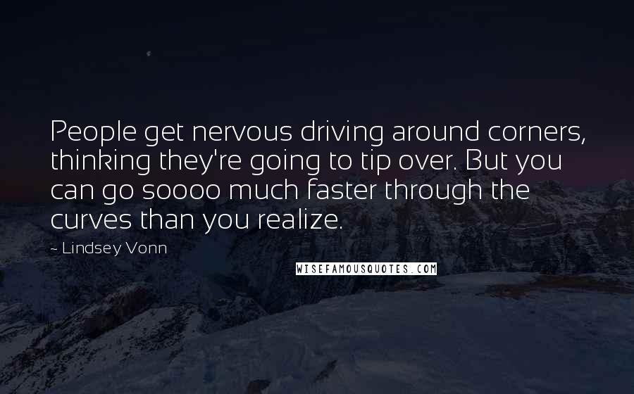 Lindsey Vonn Quotes: People get nervous driving around corners, thinking they're going to tip over. But you can go soooo much faster through the curves than you realize.