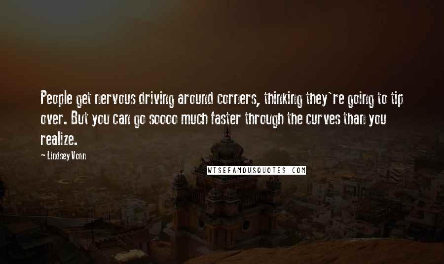 Lindsey Vonn Quotes: People get nervous driving around corners, thinking they're going to tip over. But you can go soooo much faster through the curves than you realize.