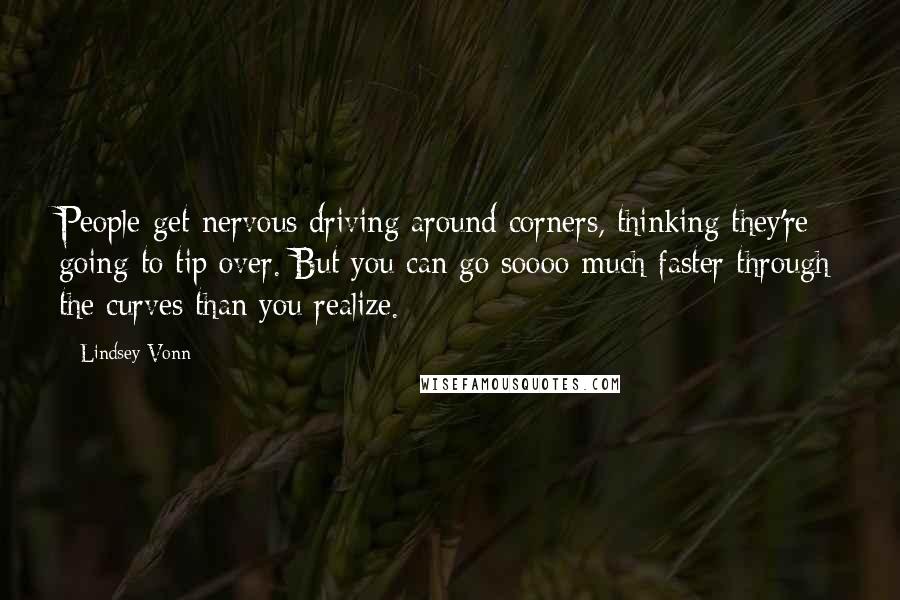 Lindsey Vonn Quotes: People get nervous driving around corners, thinking they're going to tip over. But you can go soooo much faster through the curves than you realize.