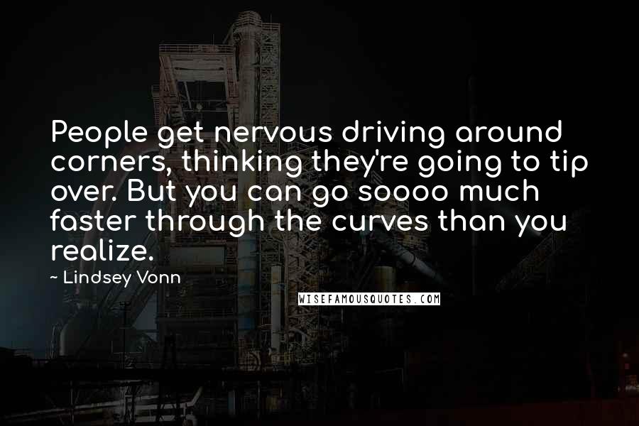 Lindsey Vonn Quotes: People get nervous driving around corners, thinking they're going to tip over. But you can go soooo much faster through the curves than you realize.