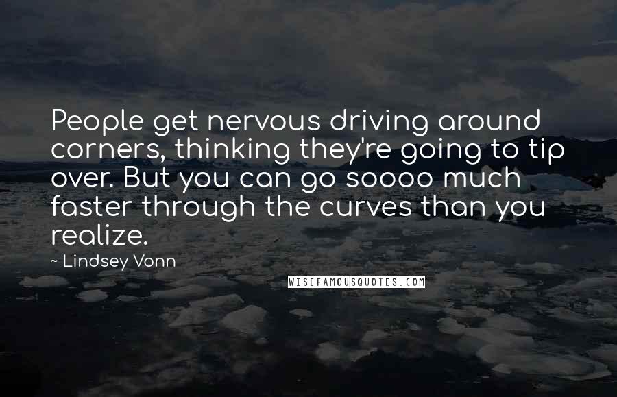 Lindsey Vonn Quotes: People get nervous driving around corners, thinking they're going to tip over. But you can go soooo much faster through the curves than you realize.