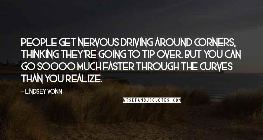 Lindsey Vonn Quotes: People get nervous driving around corners, thinking they're going to tip over. But you can go soooo much faster through the curves than you realize.