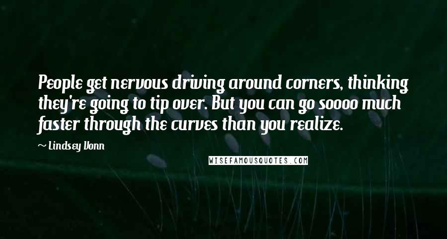 Lindsey Vonn Quotes: People get nervous driving around corners, thinking they're going to tip over. But you can go soooo much faster through the curves than you realize.