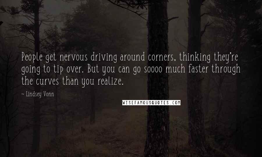 Lindsey Vonn Quotes: People get nervous driving around corners, thinking they're going to tip over. But you can go soooo much faster through the curves than you realize.