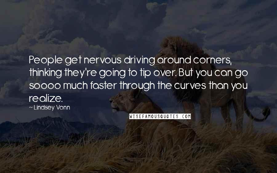 Lindsey Vonn Quotes: People get nervous driving around corners, thinking they're going to tip over. But you can go soooo much faster through the curves than you realize.