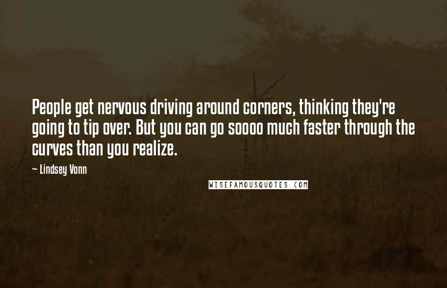 Lindsey Vonn Quotes: People get nervous driving around corners, thinking they're going to tip over. But you can go soooo much faster through the curves than you realize.