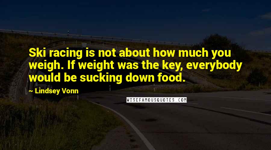 Lindsey Vonn Quotes: Ski racing is not about how much you weigh. If weight was the key, everybody would be sucking down food.