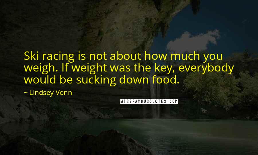 Lindsey Vonn Quotes: Ski racing is not about how much you weigh. If weight was the key, everybody would be sucking down food.