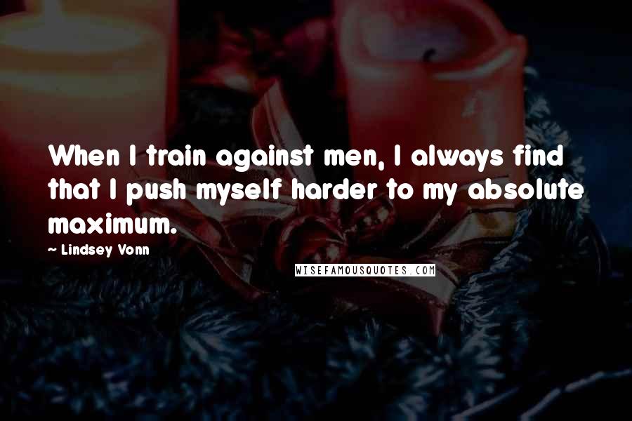 Lindsey Vonn Quotes: When I train against men, I always find that I push myself harder to my absolute maximum.