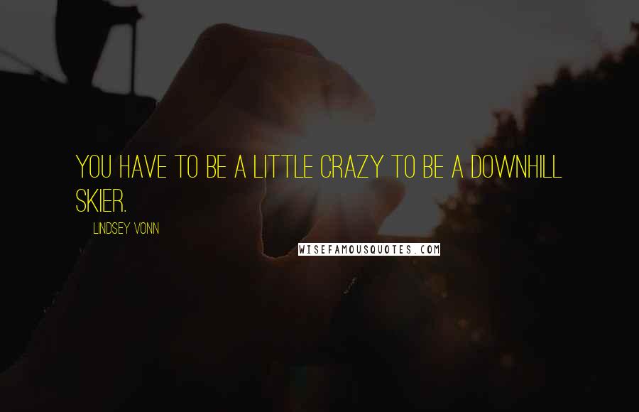 Lindsey Vonn Quotes: You have to be a little crazy to be a downhill skier.