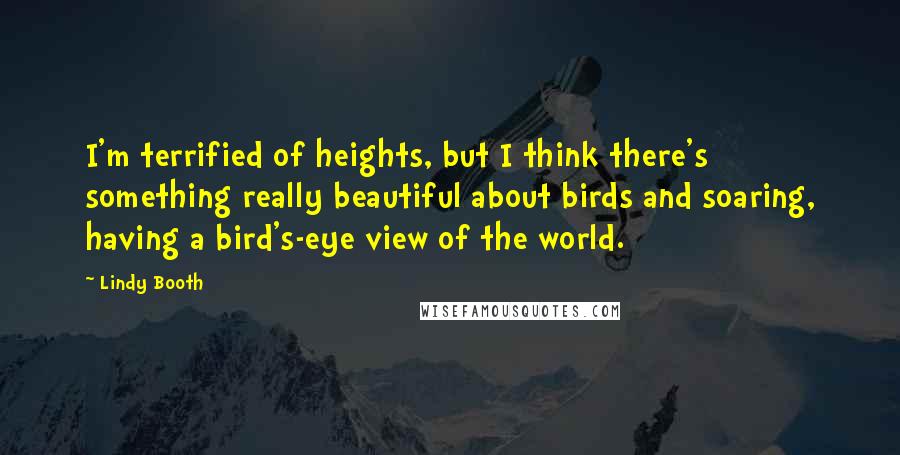 Lindy Booth Quotes: I'm terrified of heights, but I think there's something really beautiful about birds and soaring, having a bird's-eye view of the world.