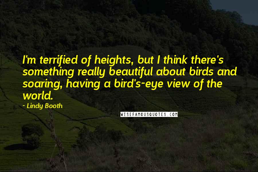 Lindy Booth Quotes: I'm terrified of heights, but I think there's something really beautiful about birds and soaring, having a bird's-eye view of the world.