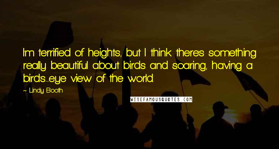 Lindy Booth Quotes: I'm terrified of heights, but I think there's something really beautiful about birds and soaring, having a bird's-eye view of the world.