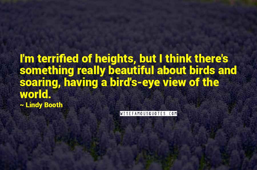 Lindy Booth Quotes: I'm terrified of heights, but I think there's something really beautiful about birds and soaring, having a bird's-eye view of the world.