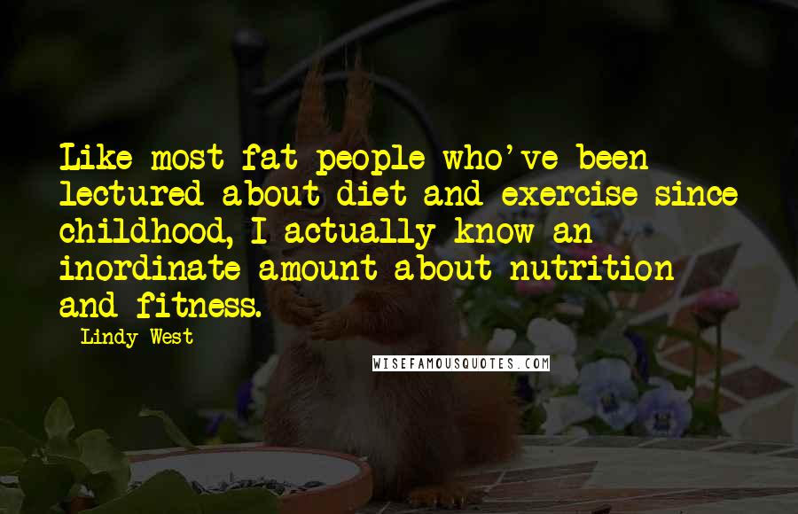 Lindy West Quotes: Like most fat people who've been lectured about diet and exercise since childhood, I actually know an inordinate amount about nutrition and fitness.