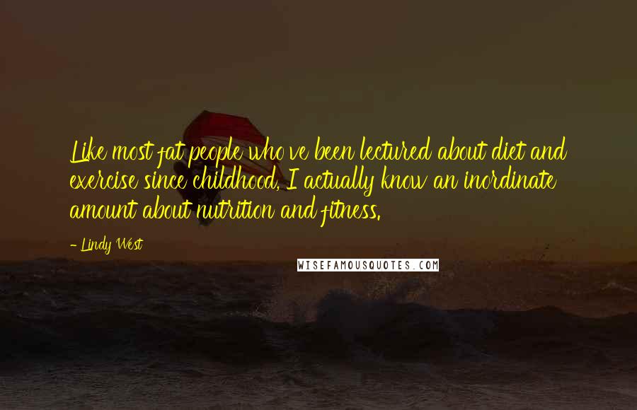 Lindy West Quotes: Like most fat people who've been lectured about diet and exercise since childhood, I actually know an inordinate amount about nutrition and fitness.