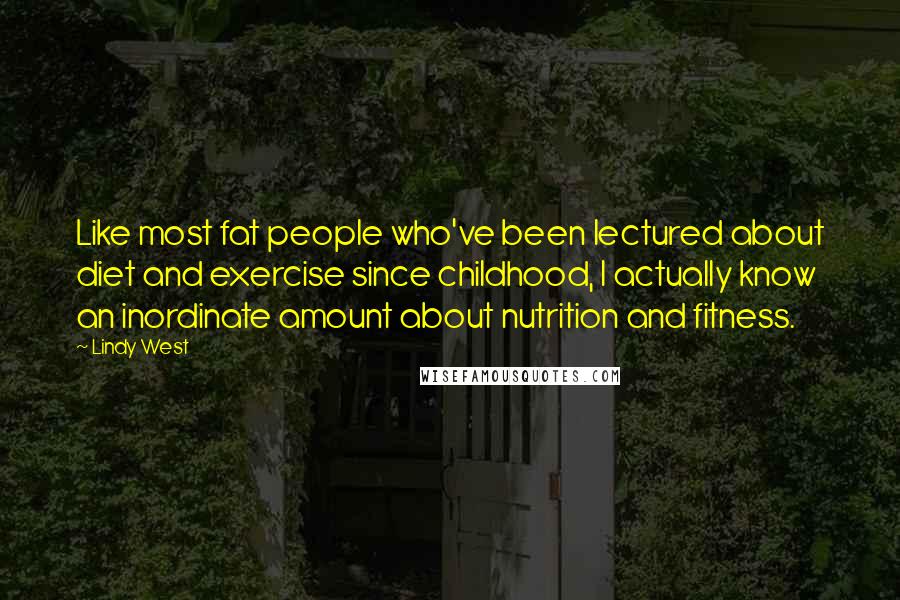 Lindy West Quotes: Like most fat people who've been lectured about diet and exercise since childhood, I actually know an inordinate amount about nutrition and fitness.