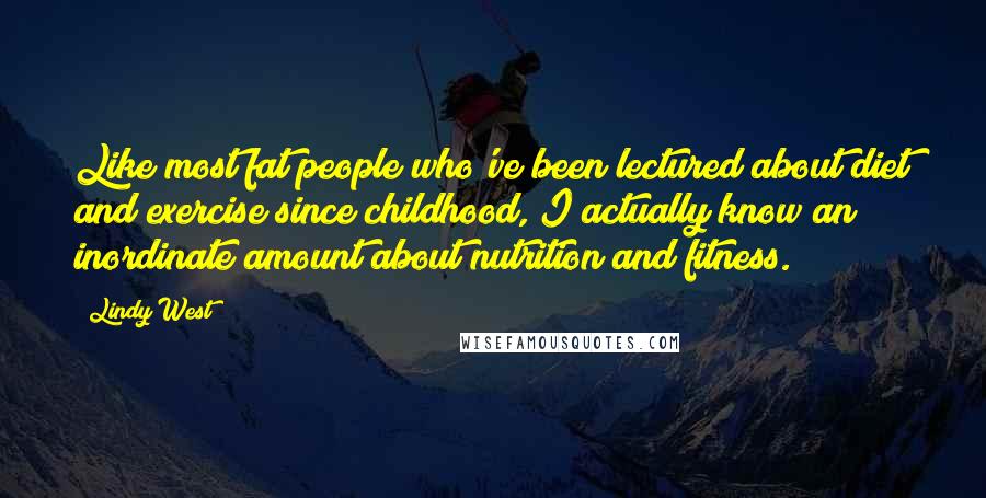 Lindy West Quotes: Like most fat people who've been lectured about diet and exercise since childhood, I actually know an inordinate amount about nutrition and fitness.