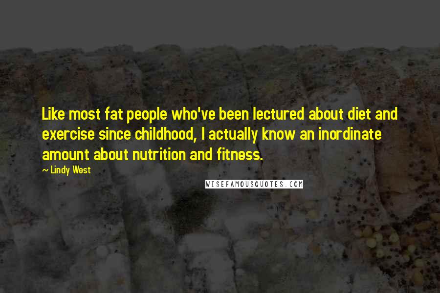 Lindy West Quotes: Like most fat people who've been lectured about diet and exercise since childhood, I actually know an inordinate amount about nutrition and fitness.