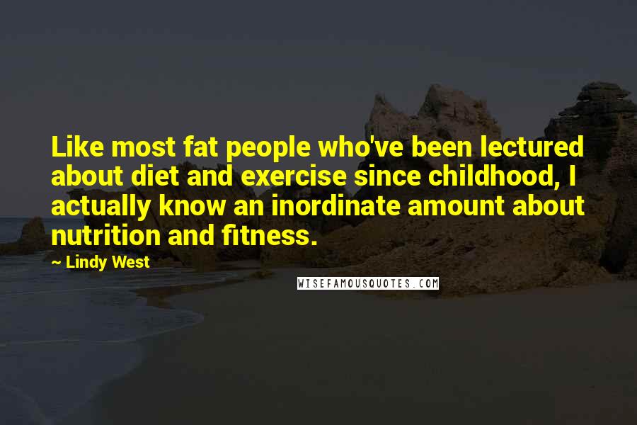 Lindy West Quotes: Like most fat people who've been lectured about diet and exercise since childhood, I actually know an inordinate amount about nutrition and fitness.