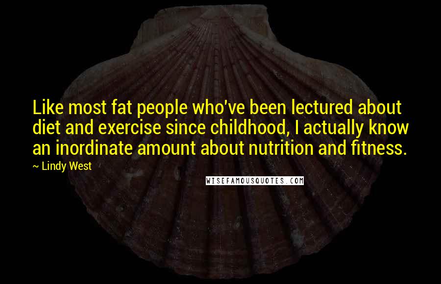 Lindy West Quotes: Like most fat people who've been lectured about diet and exercise since childhood, I actually know an inordinate amount about nutrition and fitness.