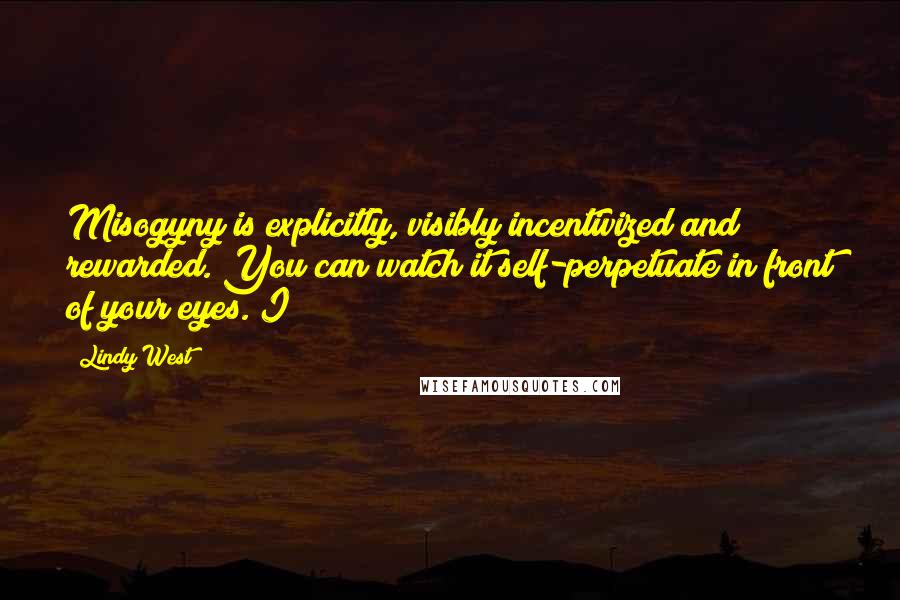 Lindy West Quotes: Misogyny is explicitly, visibly incentivized and rewarded. You can watch it self-perpetuate in front of your eyes. I