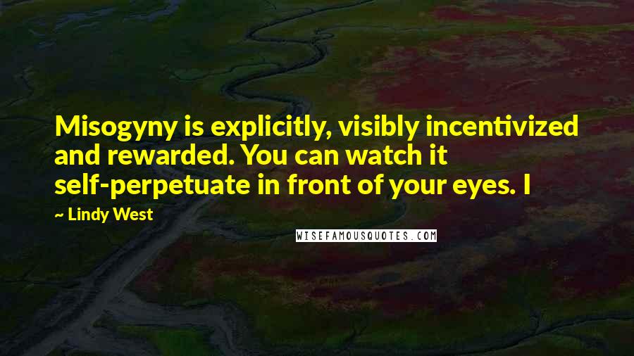 Lindy West Quotes: Misogyny is explicitly, visibly incentivized and rewarded. You can watch it self-perpetuate in front of your eyes. I