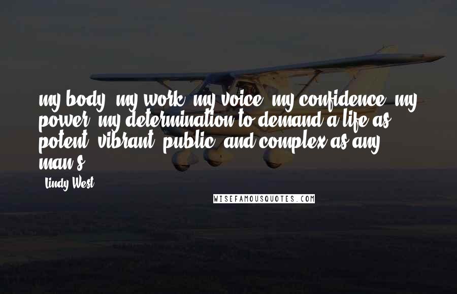 Lindy West Quotes: my body, my work, my voice, my confidence, my power, my determination to demand a life as potent, vibrant, public, and complex as any man's.