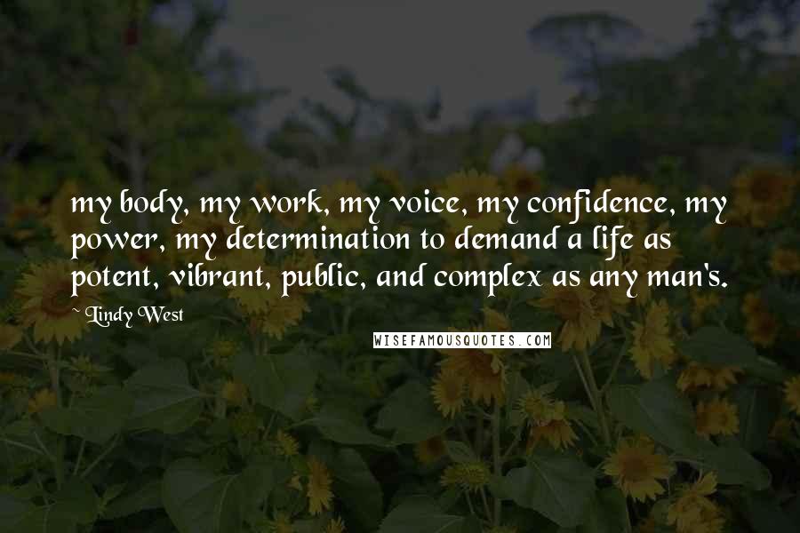 Lindy West Quotes: my body, my work, my voice, my confidence, my power, my determination to demand a life as potent, vibrant, public, and complex as any man's.