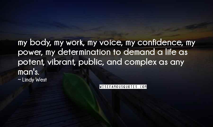 Lindy West Quotes: my body, my work, my voice, my confidence, my power, my determination to demand a life as potent, vibrant, public, and complex as any man's.