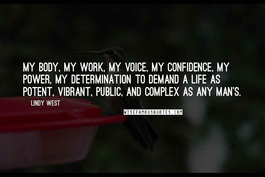 Lindy West Quotes: my body, my work, my voice, my confidence, my power, my determination to demand a life as potent, vibrant, public, and complex as any man's.