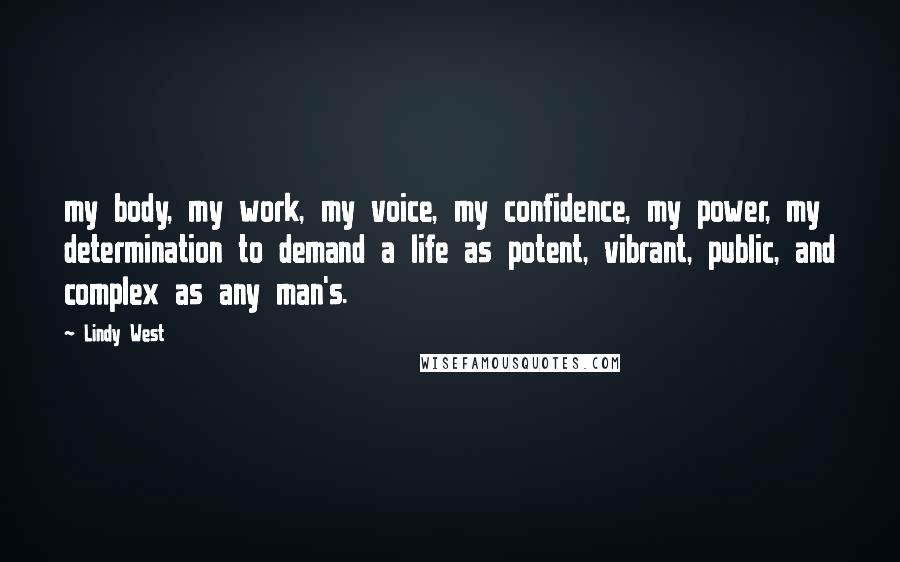 Lindy West Quotes: my body, my work, my voice, my confidence, my power, my determination to demand a life as potent, vibrant, public, and complex as any man's.