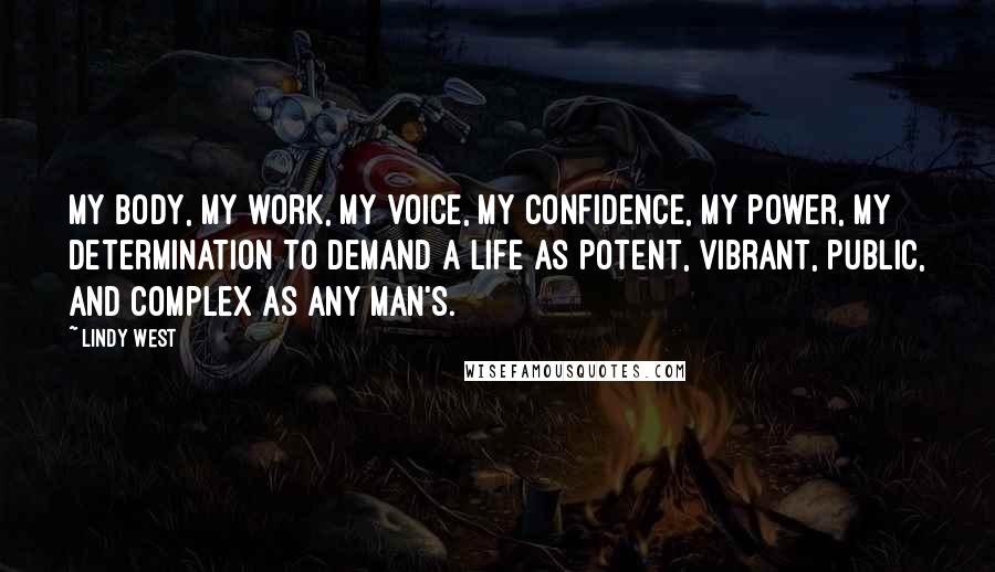 Lindy West Quotes: my body, my work, my voice, my confidence, my power, my determination to demand a life as potent, vibrant, public, and complex as any man's.