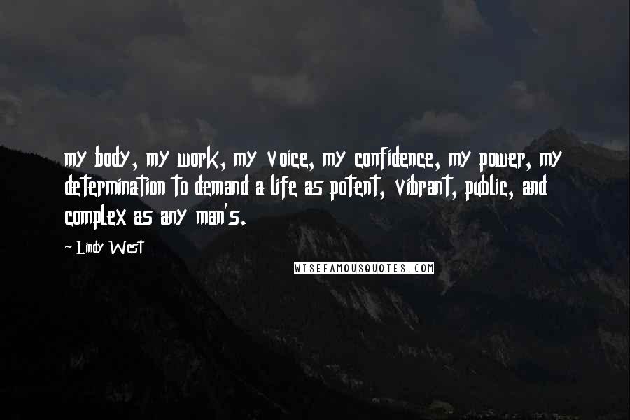 Lindy West Quotes: my body, my work, my voice, my confidence, my power, my determination to demand a life as potent, vibrant, public, and complex as any man's.