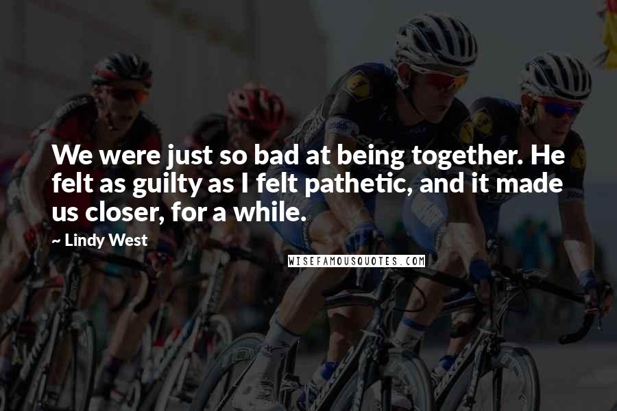 Lindy West Quotes: We were just so bad at being together. He felt as guilty as I felt pathetic, and it made us closer, for a while.